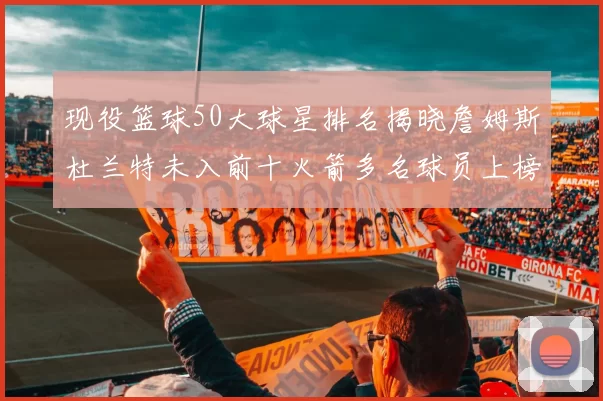 现役篮球50大球星排名揭晓詹姆斯杜兰特未入前十火箭多名球员上榜前五竞争激烈