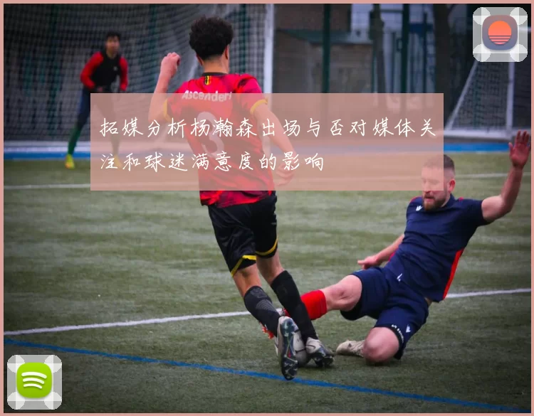 拓媒分析杨瀚森出场与否对媒体关注和球迷满意度的影响