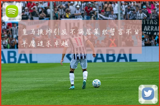 皇马换帅引发不满居莱尔誓言不甘平庸追求卓越