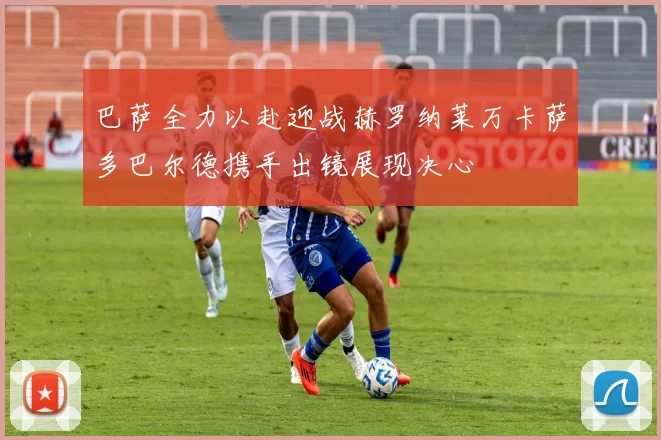 巴萨全力以赴迎战赫罗纳莱万卡萨多巴尔德携手出镜展现决心