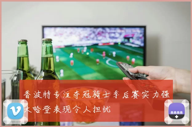 香波特专注夺冠骑士季后赛实力强大哈登表现令人担忧