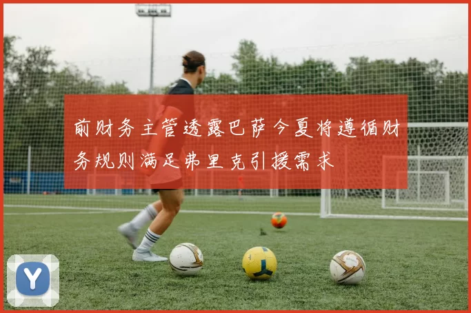前财务主管透露巴萨今夏将遵循财务规则满足弗里克引援需求
