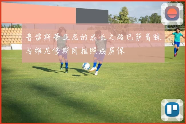 普雷斯蒂亚尼的成长之路巴萨青睐与维尼修斯同框照成屏保
